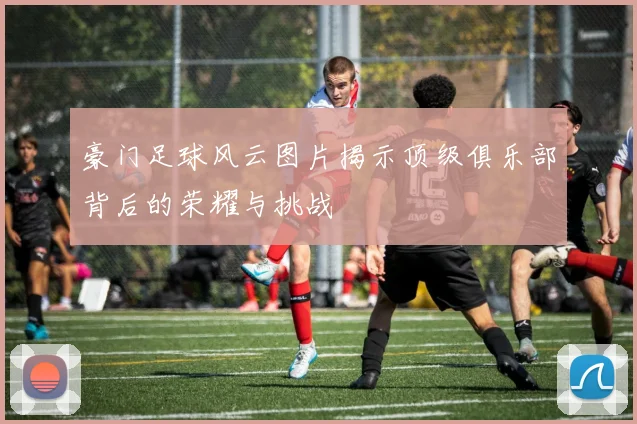 豪门足球风云图片揭示顶级俱乐部背后的荣耀与挑战