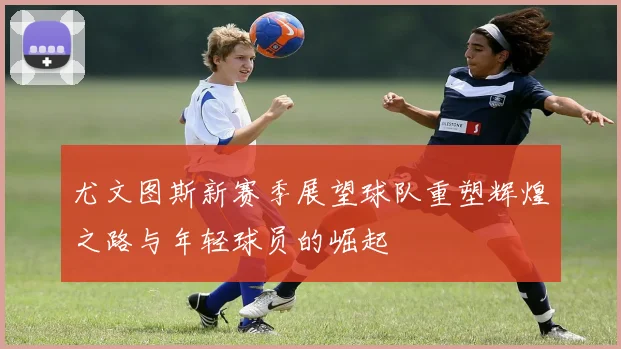 尤文图斯新赛季展望球队重塑辉煌之路与年轻球员的崛起