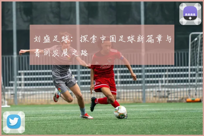 刘盛足球：探索中国足球新篇章与青训发展之路