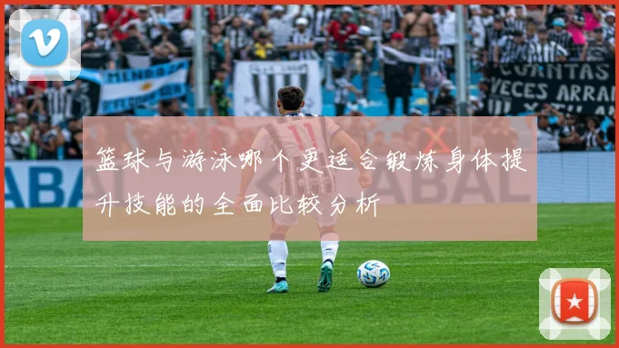 篮球与游泳哪个更适合锻炼身体提升技能的全面比较分析