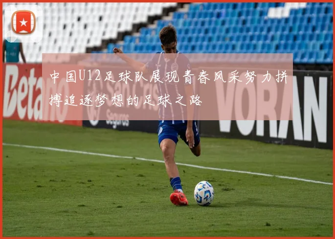 中国U12足球队展现青春风采努力拼搏追逐梦想的足球之路