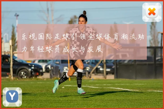乐视国际足球引领全球体育潮流助力年轻球员成长与发展
