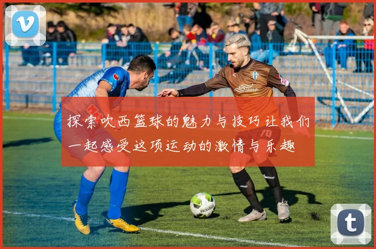 探索吹西篮球的魅力与技巧让我们一起感受这项运动的激情与乐趣