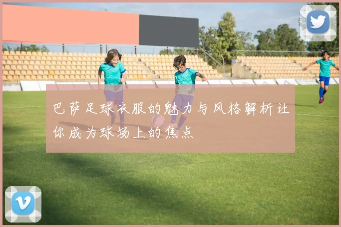 巴萨足球衣服的魅力与风格解析让你成为球场上的焦点